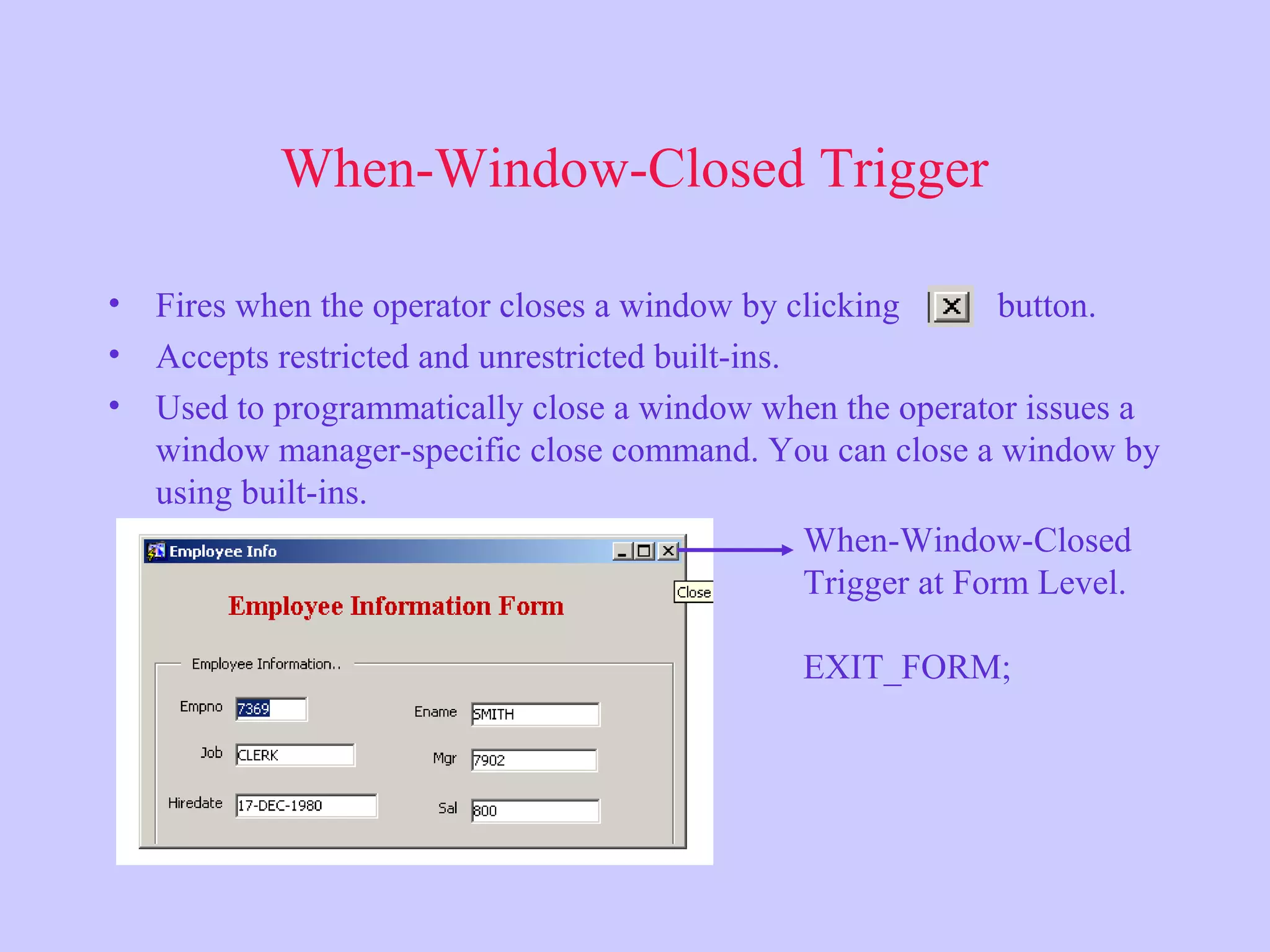 When-Window-Closed Trigger
• Fires when the operator closes a window by clicking button.
• Accepts restricted and unrestricted built-ins.
• Used to programmatically close a window when the operator issues a
window manager-specific close command. You can close a window by
using built-ins.
When-Window-Closed
Trigger at Form Level.
EXIT_FORM;
 
