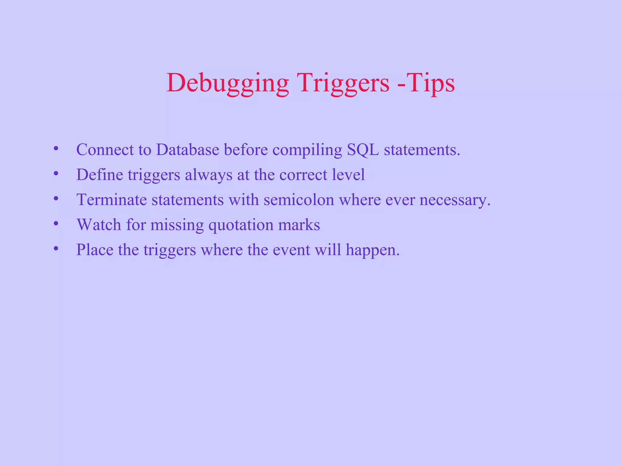 Debugging Triggers -Tips
• Connect to Database before compiling SQL statements.
• Define triggers always at the correct level
• Terminate statements with semicolon where ever necessary.
• Watch for missing quotation marks
• Place the triggers where the event will happen.
 
