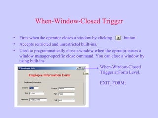When-Window-Closed Trigger
• Fires when the operator closes a window by clicking button.
• Accepts restricted and unrestricted built-ins.
• Used to programmatically close a window when the operator issues a
window manager-specific close command. You can close a window by
using built-ins.
When-Window-Closed
Trigger at Form Level.
EXIT_FORM;
 