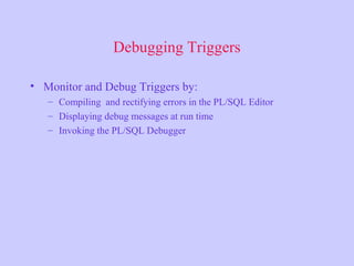 Debugging Triggers
• Monitor and Debug Triggers by:
– Compiling and rectifying errors in the PL/SQL Editor
– Displaying debug messages at run time
– Invoking the PL/SQL Debugger
 