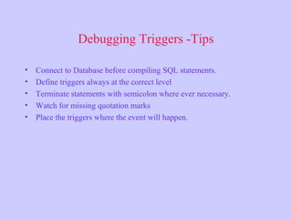 Debugging Triggers -Tips
• Connect to Database before compiling SQL statements.
• Define triggers always at the correct level
• Terminate statements with semicolon where ever necessary.
• Watch for missing quotation marks
• Place the triggers where the event will happen.
 