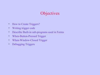 Objectives
• How to Create Triggers?
• Writing trigger code
• Describe Built-in sub-programs used in Forms
• When-Button-Pressed Trigger
• When-Window-Closed Trigger
• Debugging Triggers
 