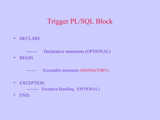 Trigger PL/SQL Block
• DECLARE
------- Declarative statements (OPTIONAL)
• BEGIN
------- Executable statements (MANDATORY)
• EXCEPTION
--------- Exception Handling. (OPTIONAL)
• END;
 