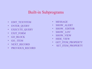 Built-in Subprograms
• EDIT_TEXTITEM
• ENTER_QUERY
• EXECUTE_QUERY
• EXIT_FORM
• GO_BLOCK
• GO_ ITEM
• NEXT_RECORD
• PREVIOUS_RECORD
• MESSAGE
• SHOW_ALERT
• SHOW_ EDITOR
• SHOW_ LOV
• SHOW_VIEW
• HIDE_VIEW
• GET_ITEM_PROPERTY
• SET_ITEM_PROPERTY
 