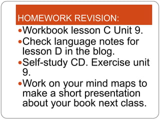 HOMEWORK REVISION:
Workbook lesson C Unit 9.
Check language notes for
 lesson D in the blog.
Self-study CD. Exercise unit
 9.
Work on your mind maps to
 make a short presentation
 about your book next class.
 