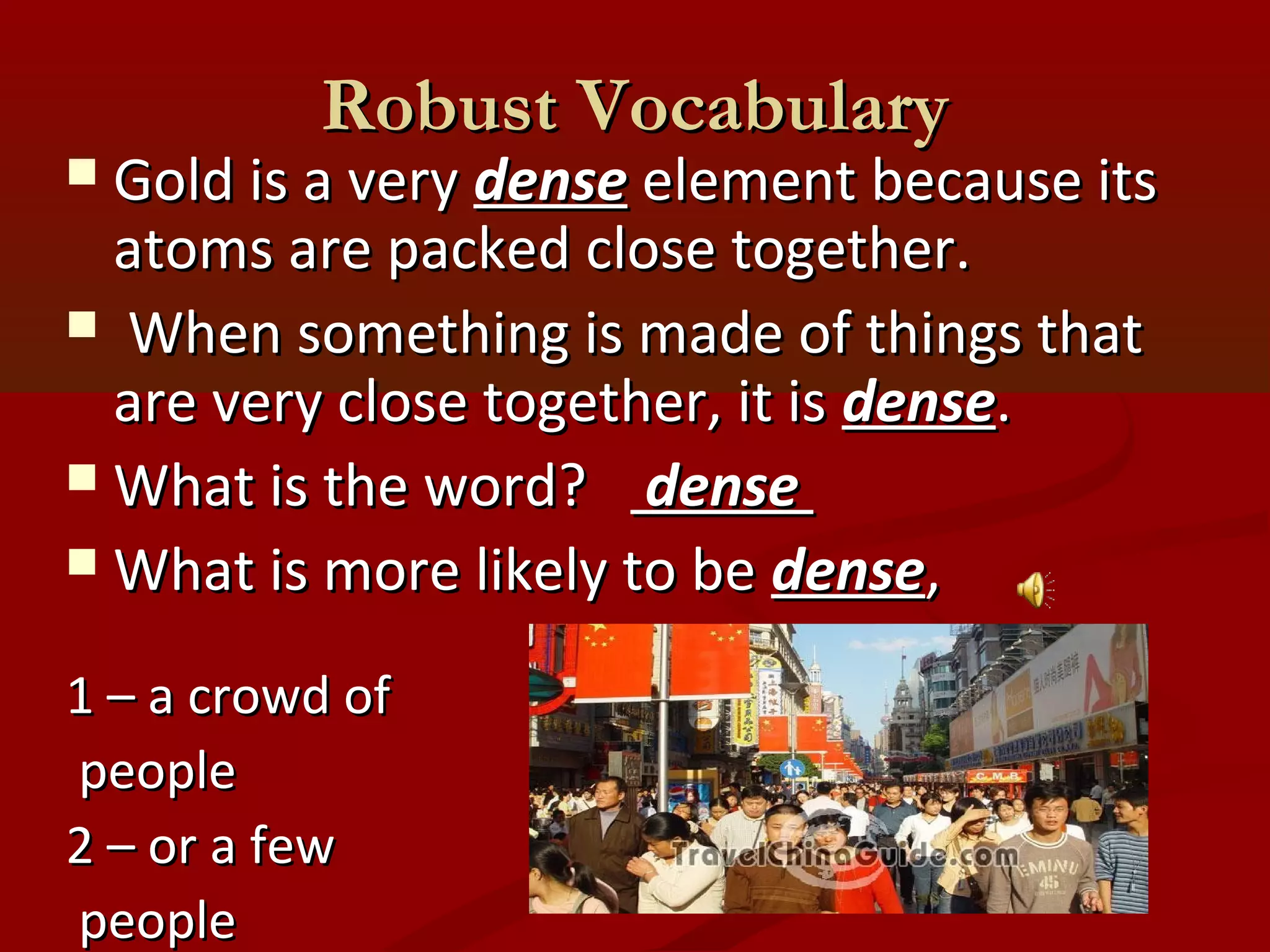 RRoobbuusstt VVooccaabbuullaarryy 
 GGoolldd iiss aa vveerryy ddeennssee eelleemmeenntt bbeeccaauussee iittss 
aattoommss aarree ppaacckkeedd cclloossee ttooggeetthheerr.. 
 WWhheenn ssoommeetthhiinngg iiss mmaaddee ooff tthhiinnggss tthhaatt 
aarree vveerryy cclloossee ttooggeetthheerr,, iitt iiss ddeennssee.. 
WWhhaatt iiss tthhee wwoorrdd?? ddeennssee 
WWhhaatt iiss mmoorree lliikkeellyy ttoo bbee ddeennssee,, 
11 –– aa ccrroowwdd ooff 
ppeeooppllee 
22 –– oorr aa ffeeww 
ppeeooppllee 
 