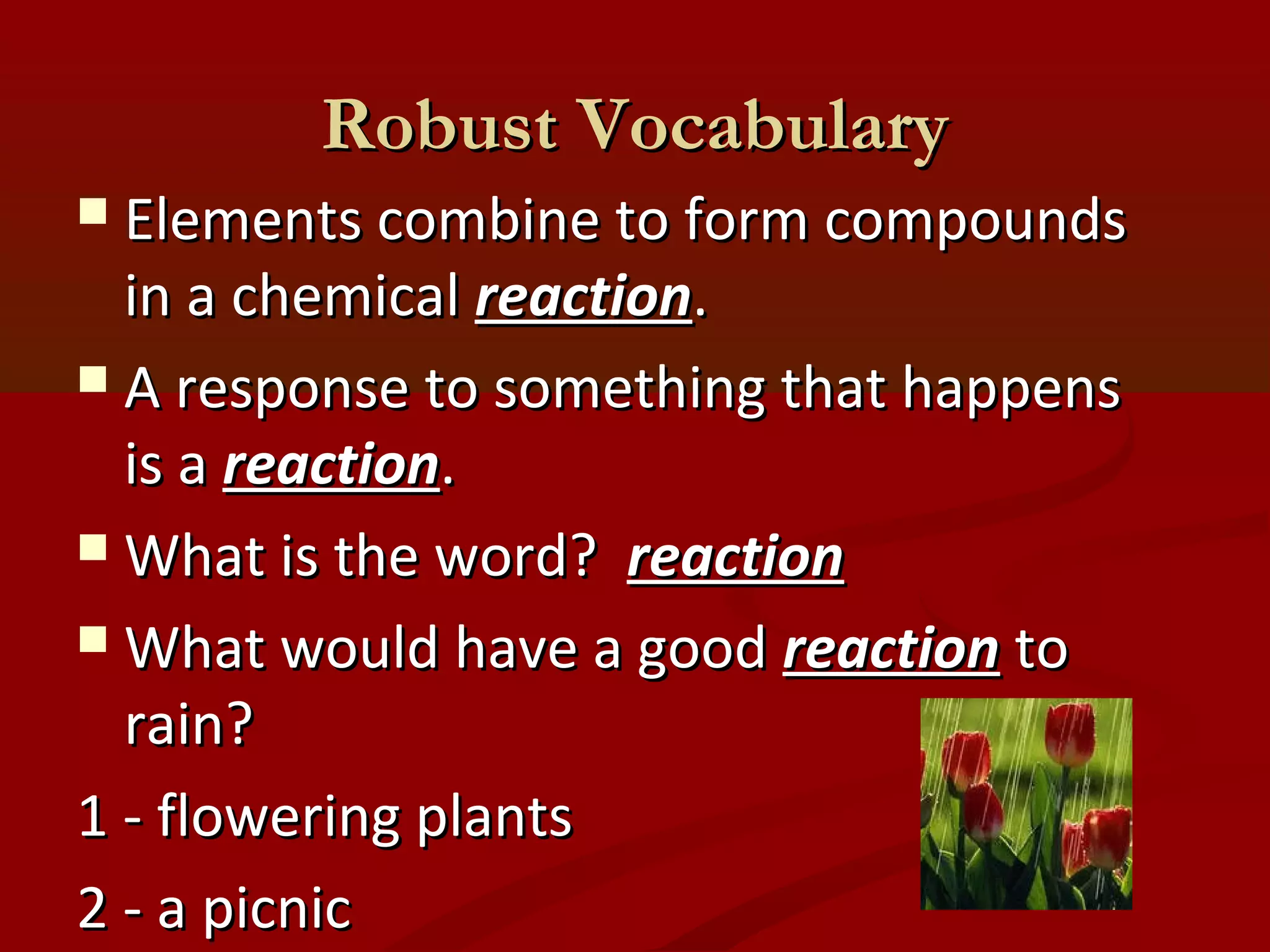 RRoobbuusstt VVooccaabbuullaarryy 
 EElleemmeennttss ccoommbbiinnee ttoo ffoorrmm ccoommppoouunnddss 
iinn aa cchheemmiiccaall rreeaaccttiioonn.. 
 AA rreessppoonnssee ttoo ssoommeetthhiinngg tthhaatt hhaappppeennss 
iiss aa rreeaaccttiioonn.. 
WWhhaatt iiss tthhee wwoorrdd?? rreeaaccttiioonn 
WWhhaatt wwoouulldd hhaavvee aa ggoooodd rreeaaccttiioonn ttoo 
rraaiinn?? 
11 -- fflloowweerriinngg ppllaannttss 
22 -- aa ppiiccnniicc 
 