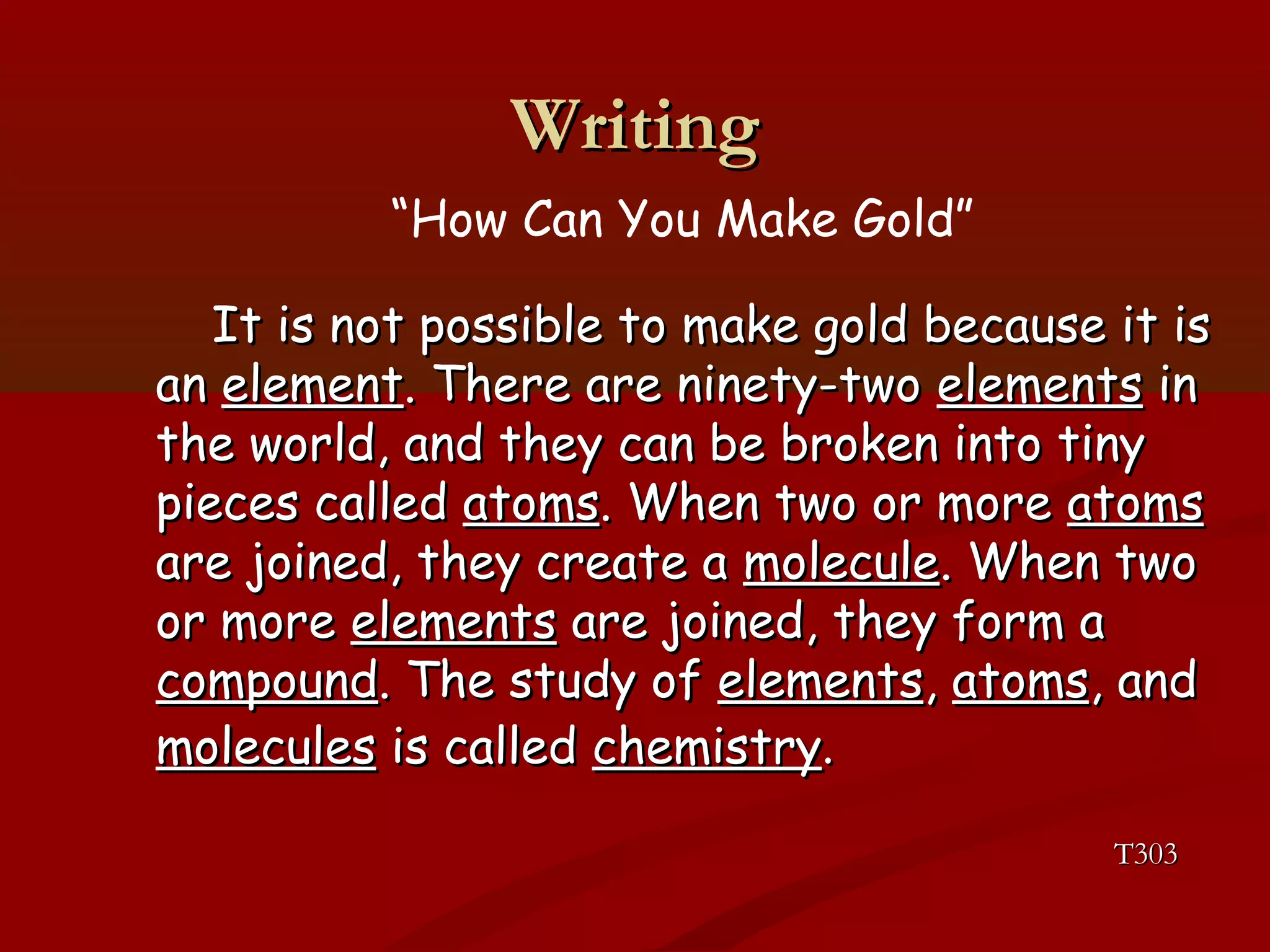 WWrriittiinngg 
“How Can You Make Gold” 
IItt iiss nnoott ppoossssiibbllee ttoo mmaakkee ggoolldd bbeeccaauussee iitt iiss 
aann eelleemmeenntt.. TThheerree aarree nniinneettyy--ttwwoo eelleemmeennttss iinn 
tthhee wwoorrlldd,, aanndd tthheeyy ccaann bbee bbrrookkeenn iinnttoo ttiinnyy 
ppiieecceess ccaalllleedd aattoommss.. WWhheenn ttwwoo oorr mmoorree aattoommss 
aarree jjooiinneedd,, tthheeyy ccrreeaattee aa mmoolleeccuullee.. WWhheenn ttwwoo 
oorr mmoorree eelleemmeennttss aarree jjooiinneedd,, tthheeyy ffoorrmm aa 
ccoommppoouunndd.. TThhee ssttuuddyy ooff eelleemmeennttss,, aattoommss,, aanndd 
mmoolleeccuulleess iiss ccaalllleedd cchheemmiissttrryy.. 
TT330033 
 