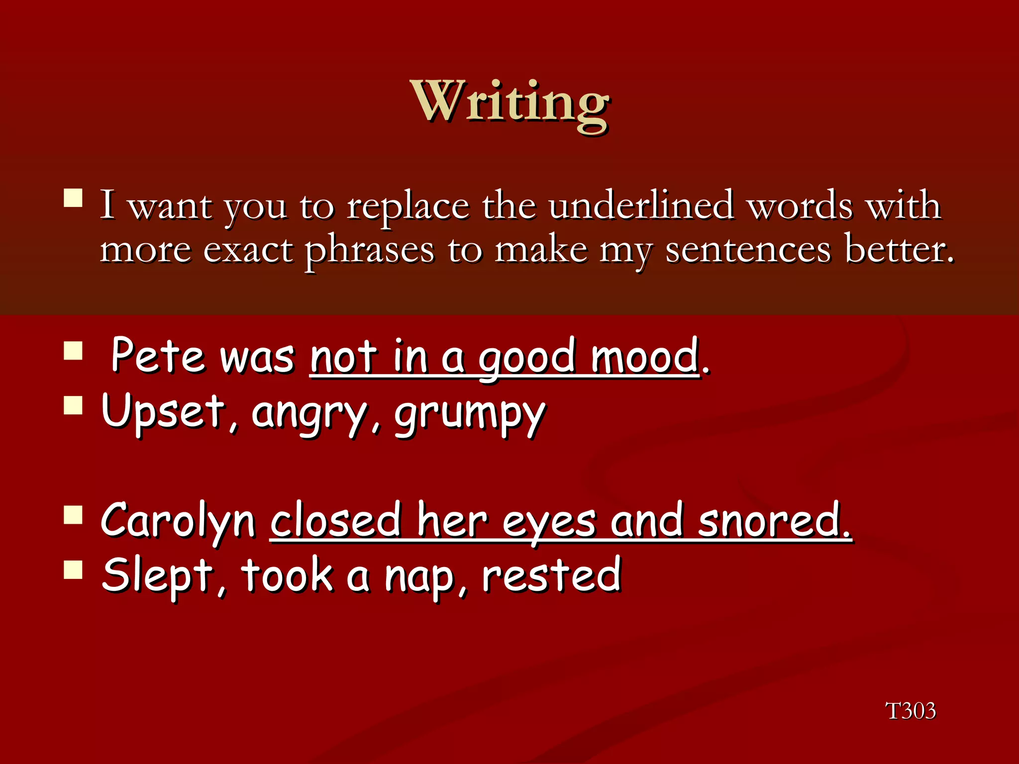 WWrriittiinngg 
 II wwaanntt yyoouu ttoo rreeppllaaccee tthhee uunnddeerrlliinneedd wwoorrddss wwiitthh 
mmoorree eexxaacctt pphhrraasseess ttoo mmaakkee mmyy sseenntteenncceess bbeetttteerr.. 
 PPeettee wwaass nnoott iinn aa ggoooodd mmoooodd.. 
 UUppsseett,, aannggrryy,, ggrruummppyy 
 CCaarroollyynn cclloosseedd hheerr eeyyeess aanndd ssnnoorreedd.. 
 SSlleepptt,, ttooookk aa nnaapp,, rreesstteedd 
TT330033 
