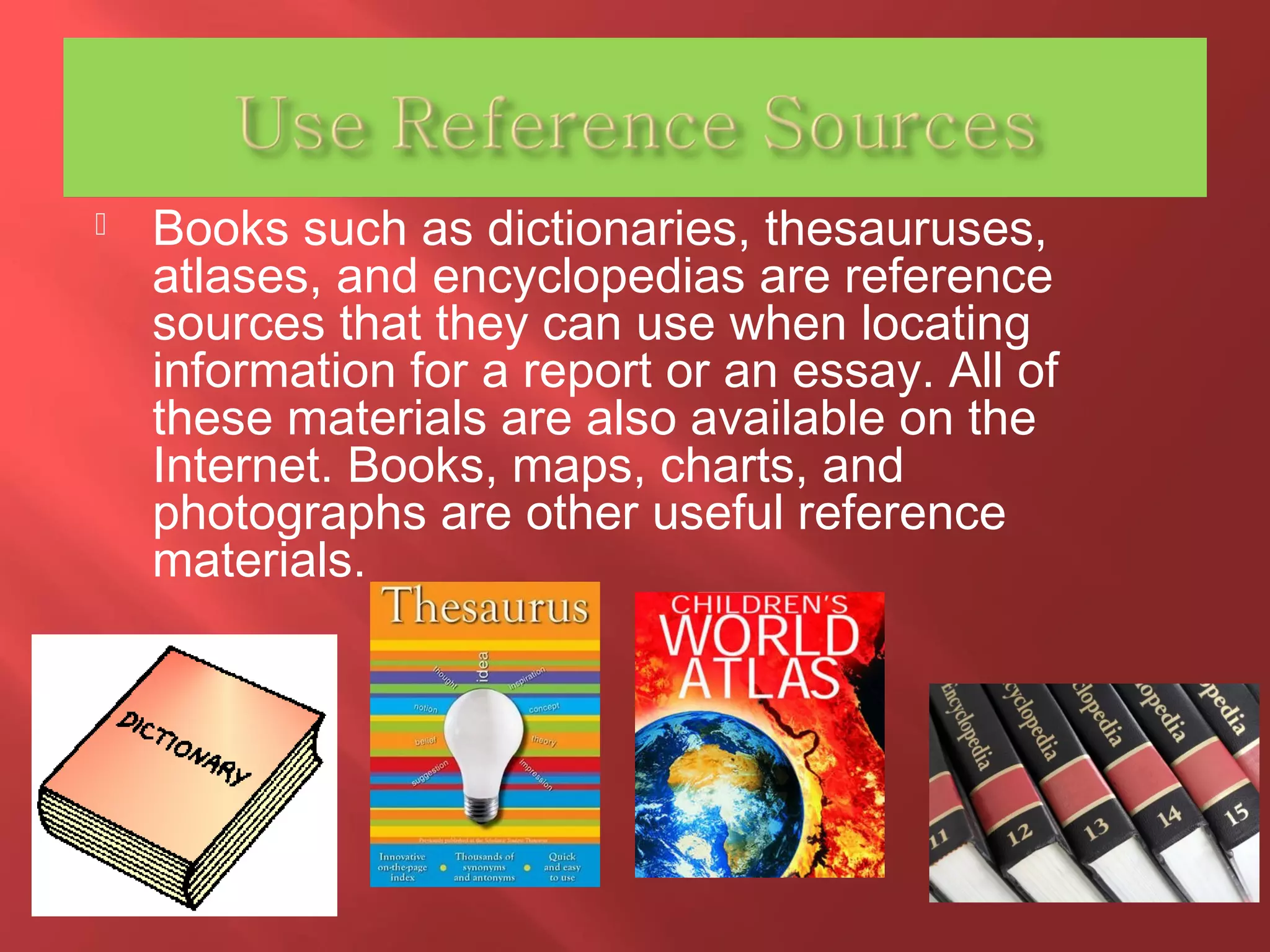  Books such as dictionaries, thesauruses, 
atlases, and encyclopedias are reference 
sources that they can use when locating 
information for a report or an essay. All of 
these materials are also available on the 
Internet. Books, maps, charts, and 
photographs are other useful reference 
materials. 
 