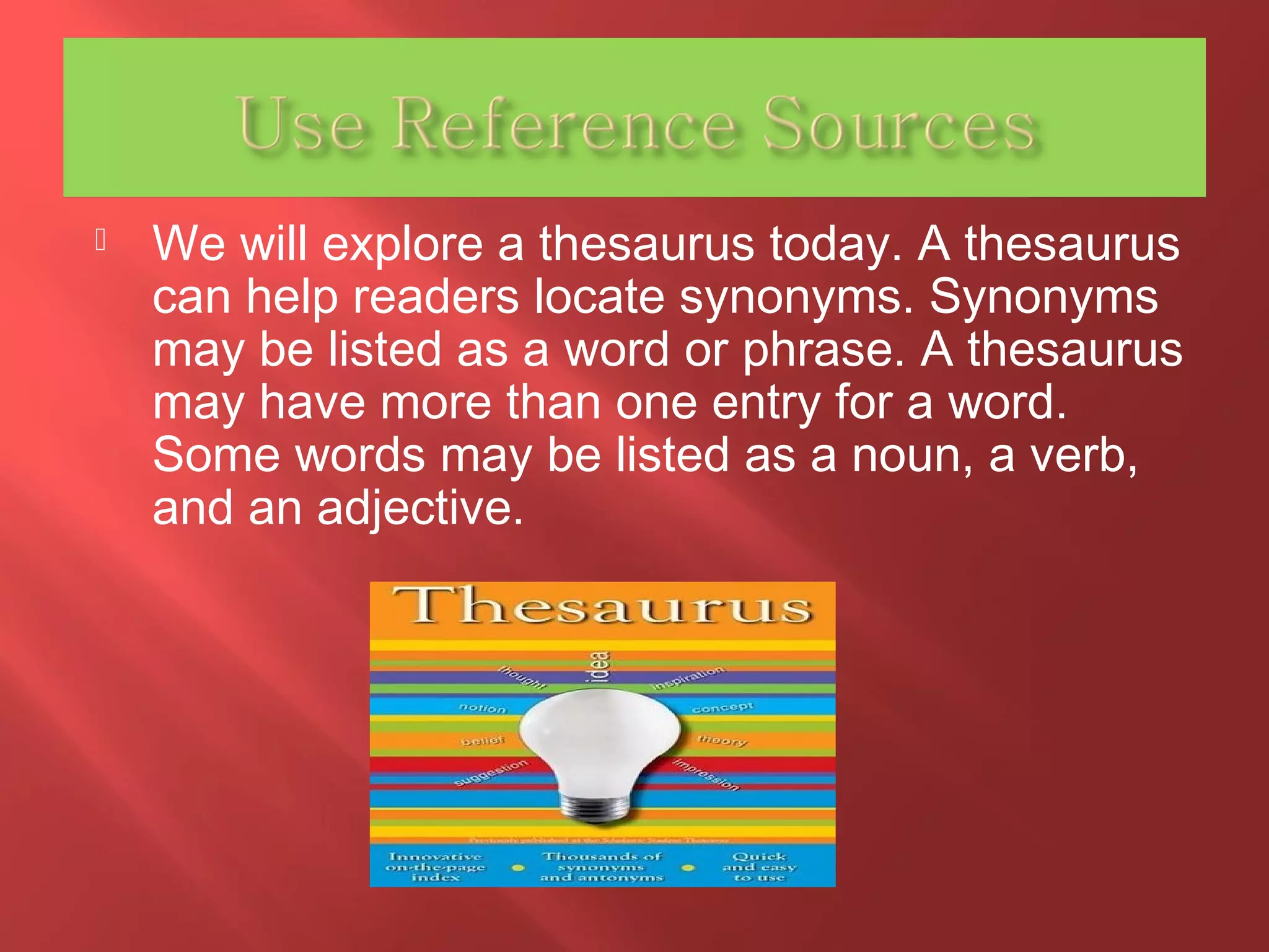  We will explore a thesaurus today. A thesaurus 
can help readers locate synonyms. Synonyms 
may be listed as a word or phrase. A thesaurus 
may have more than one entry for a word. 
Some words may be listed as a noun, a verb, 
and an adjective. 
 