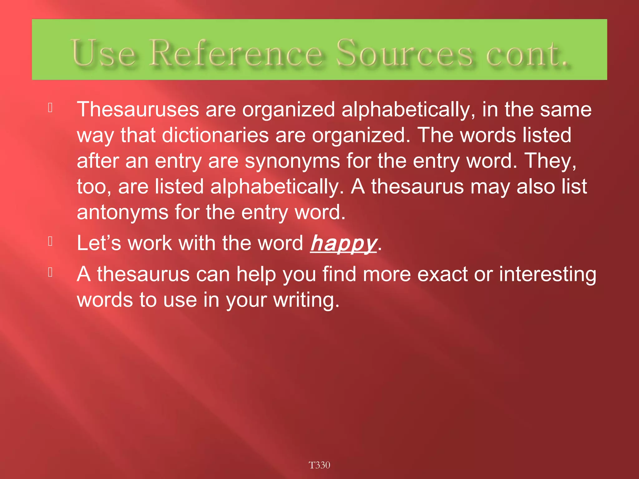 Thesauruses are organized alphabetically, in the same 
way that dictionaries are organized. The words listed 
after an entry are synonyms for the entry word. They, 
too, are listed alphabetically. A thesaurus may also list 
antonyms for the entry word. 
 Let’s work with the word happy . 
 A thesaurus can help you find more exact or interesting 
words to use in your writing. 
T330 
 