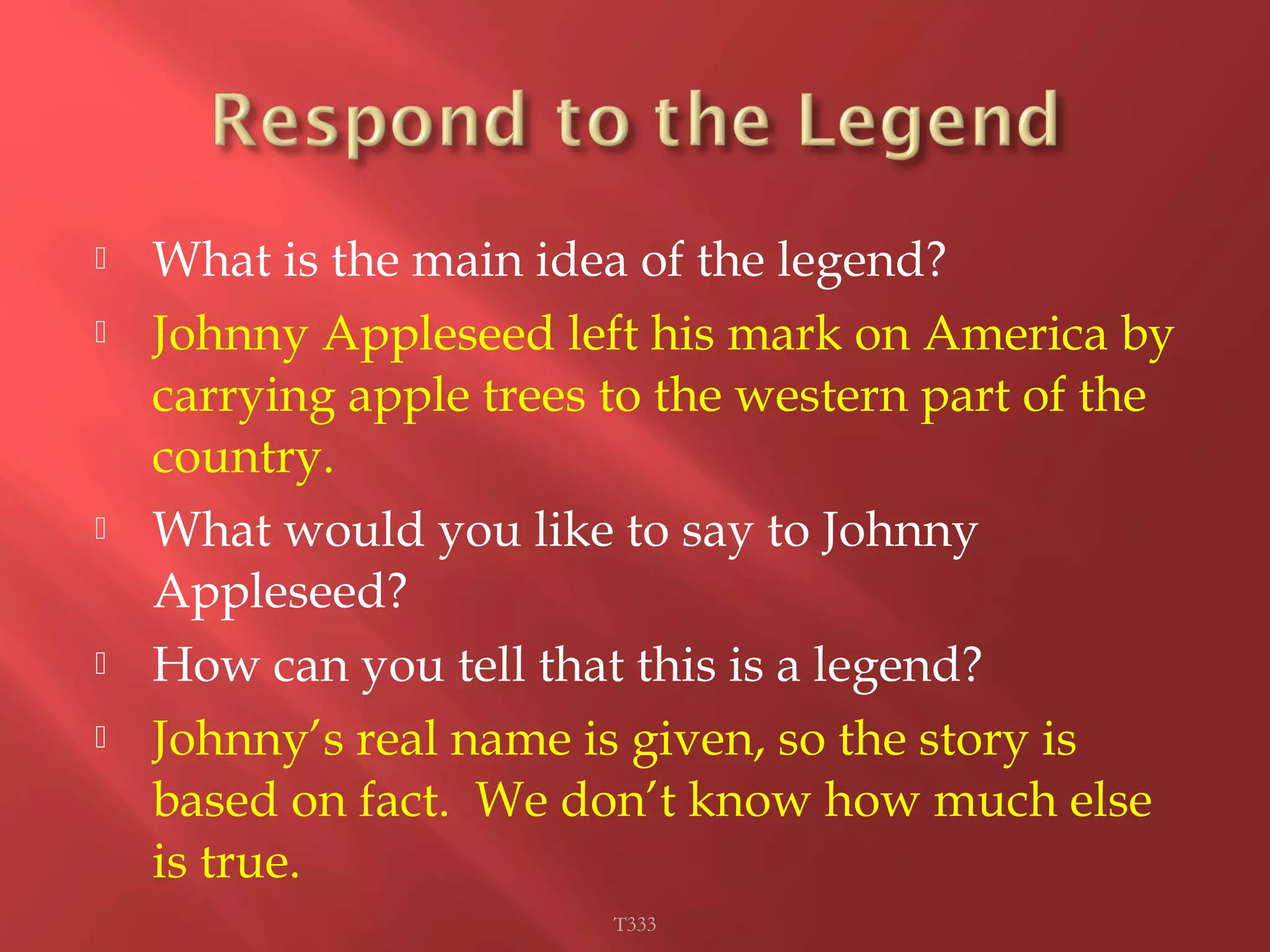  What is the main idea of the legend? 
 Johnny Appleseed left his mark on America by 
carrying apple trees to the western part of the 
country. 
 What would you like to say to Johnny 
Appleseed? 
 How can you tell that this is a legend? 
 Johnny’s real name is given, so the story is 
based on fact. We don’t know how much else 
is true. 
T333 
 