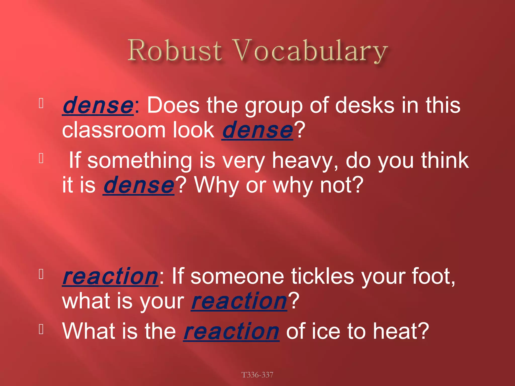  dense : Does the group of desks in this 
classroom look dense ? 
 If something is very heavy, do you think 
it is dense ? Why or why not? 
 reaction : If someone tickles your foot, 
what is your reaction ? 
 What is the reaction of ice to heat? 
T336-337 
 