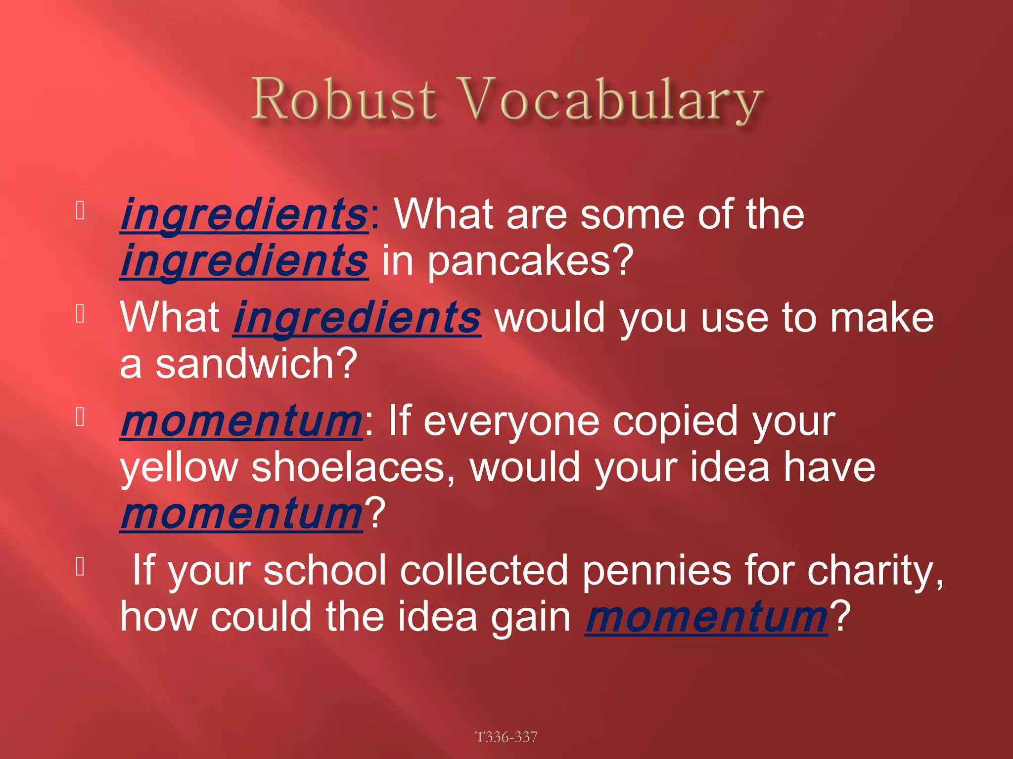  ingredients : What are some of the 
ingredients in pancakes? 
 What ingredients would you use to make 
a sandwich? 
 momentum: If everyone copied your 
yellow shoelaces, would your idea have 
momentum? 
 If your school collected pennies for charity, 
how could the idea gain momentum? 
T336-337 
 