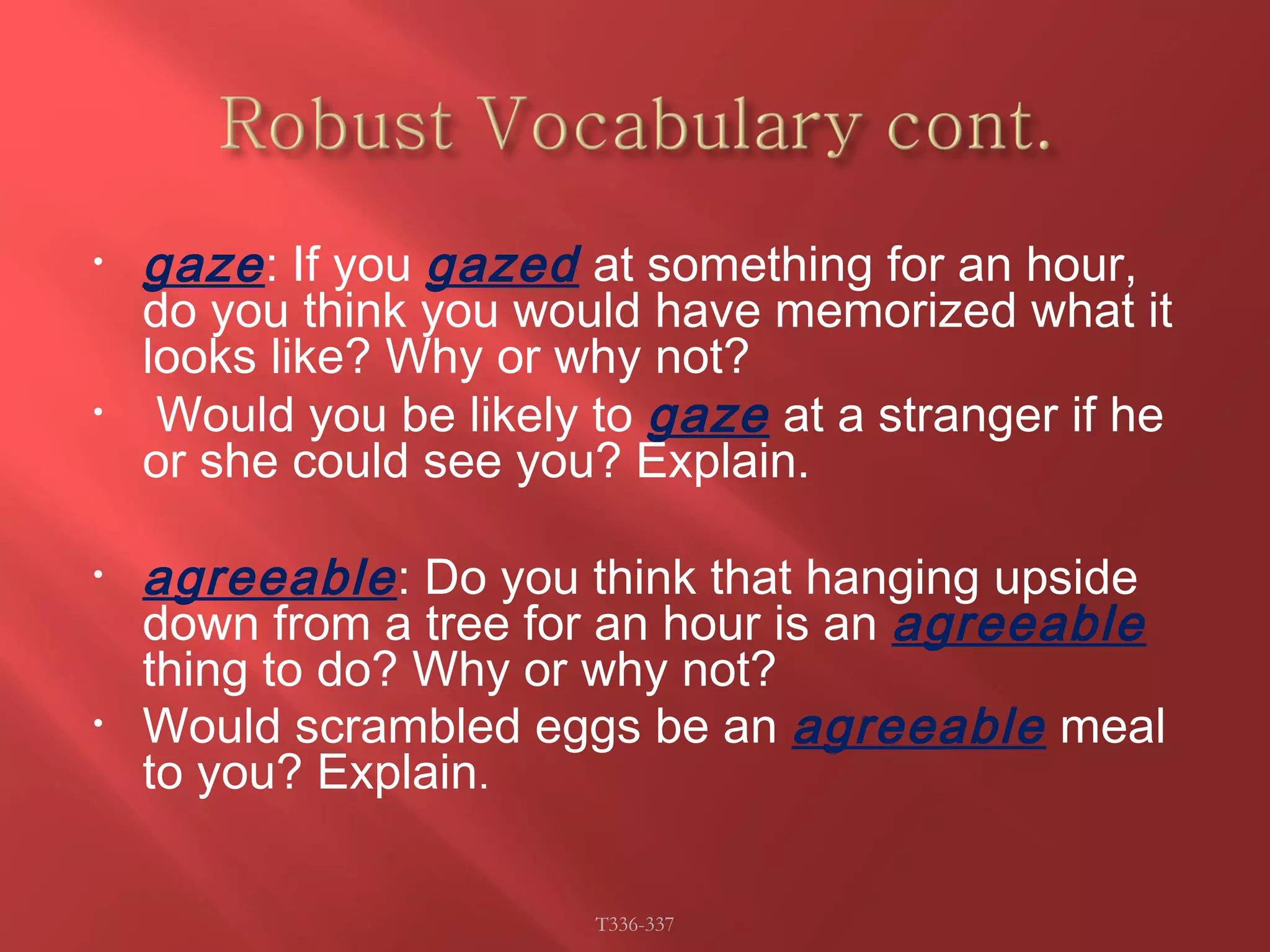 • gaze : If you gazed at something for an hour, 
do you think you would have memorized what it 
looks like? Why or why not? 
• Would you be likely to gaze at a stranger if he 
or she could see you? Explain. 
• agreeable : Do you think that hanging upside 
down from a tree for an hour is an agreeable 
thing to do? Why or why not? 
• Would scrambled eggs be an agreeable meal 
to you? Explain. 
T336-337 
 