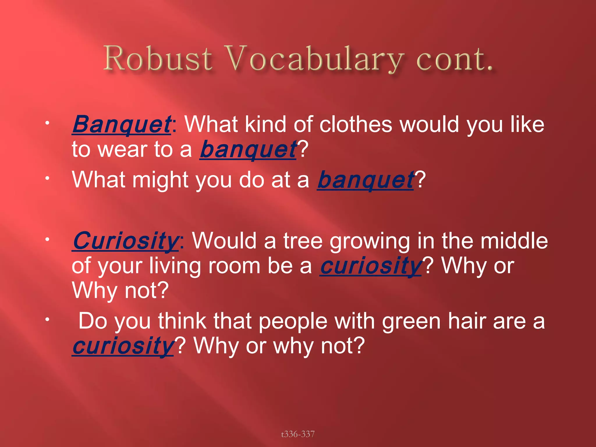 • Banquet : What kind of clothes would you like 
to wear to a banquet ? 
• What might you do at a banquet ? 
• Curiosity : Would a tree growing in the middle 
of your living room be a curiosity ? Why or 
Why not? 
• Do you think that people with green hair are a 
curiosity ? Why or why not? 
t336-337 
 