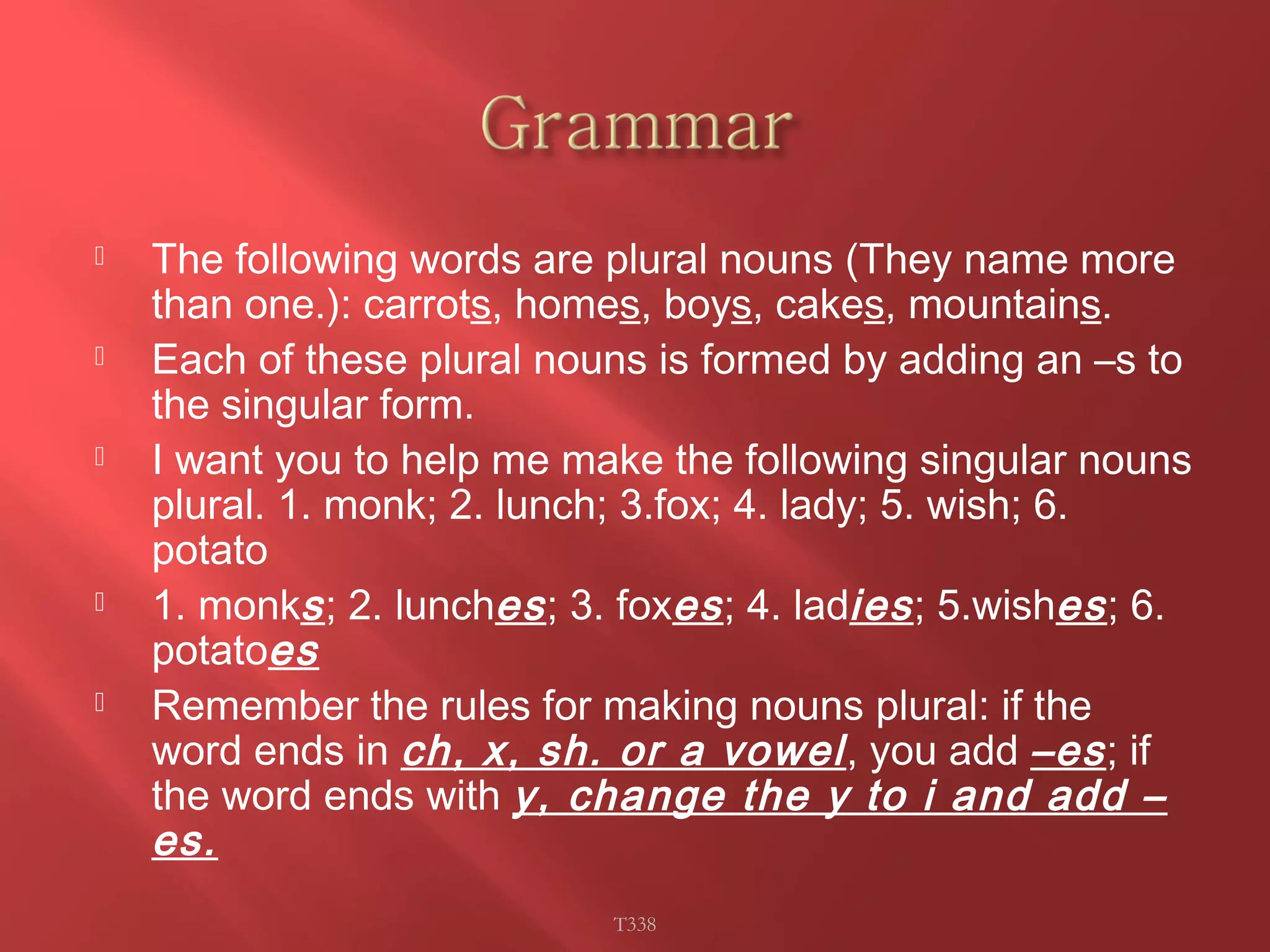  The following words are plural nouns (They name more 
than one.): carrots, homes, boys, cakes, mountains. 
 Each of these plural nouns is formed by adding an –s to 
the singular form. 
 I want you to help me make the following singular nouns 
plural. 1. monk; 2. lunch; 3.fox; 4. lady; 5. wish; 6. 
potato 
 1. monks ; 2. lunches ; 3. foxes ; 4. ladies ; 5.wishes ; 6. 
potatoes 
 Remember the rules for making nouns plural: if the 
word ends in ch, x, sh. or a vowel , you add –es ; if 
the word ends with y, change the y to i and add – 
es. 
T338 
 