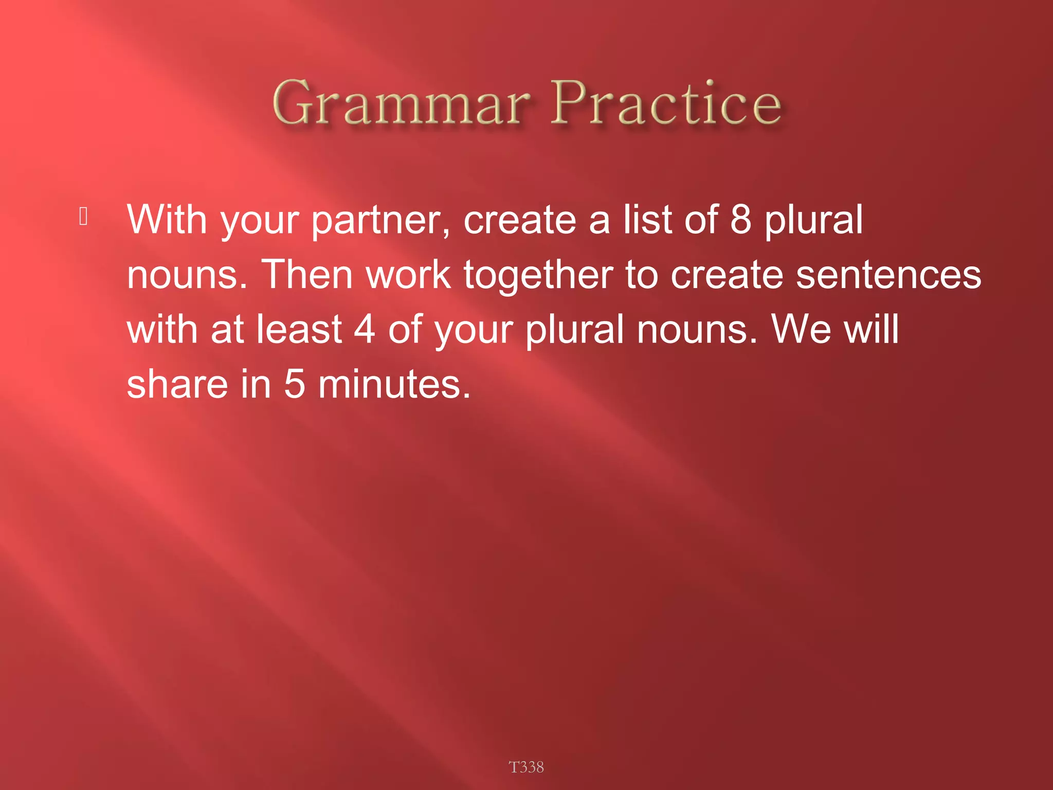  With your partner, create a list of 8 plural 
nouns. Then work together to create sentences 
with at least 4 of your plural nouns. We will 
share in 5 minutes. 
T338 
 