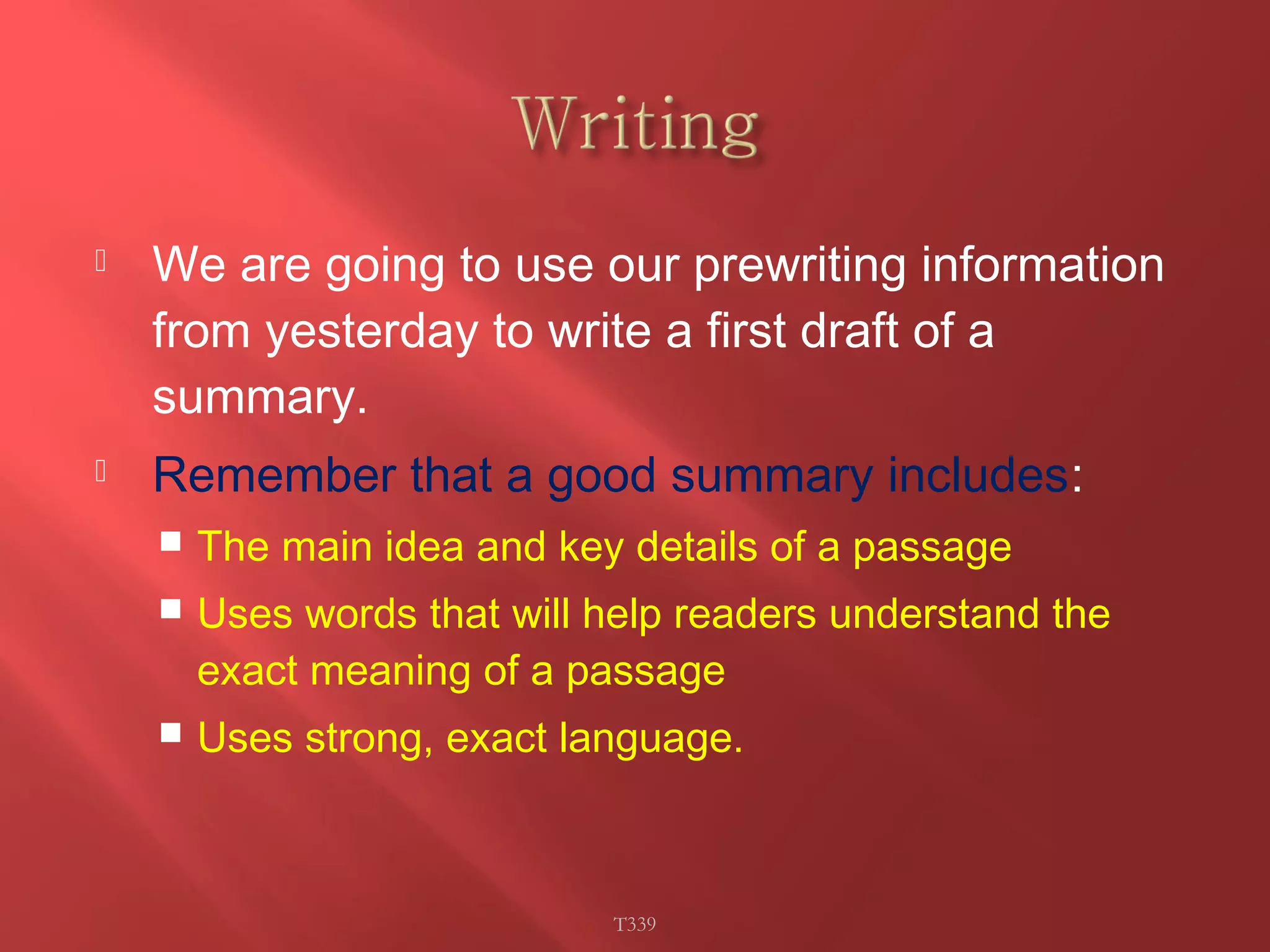  We are going to use our prewriting information 
from yesterday to write a first draft of a 
summary. 
 Remember that a good summary includes: 
 The main idea and key details of a passage 
 Uses words that will help readers understand the 
exact meaning of a passage 
 Uses strong, exact language. 
T339 
 