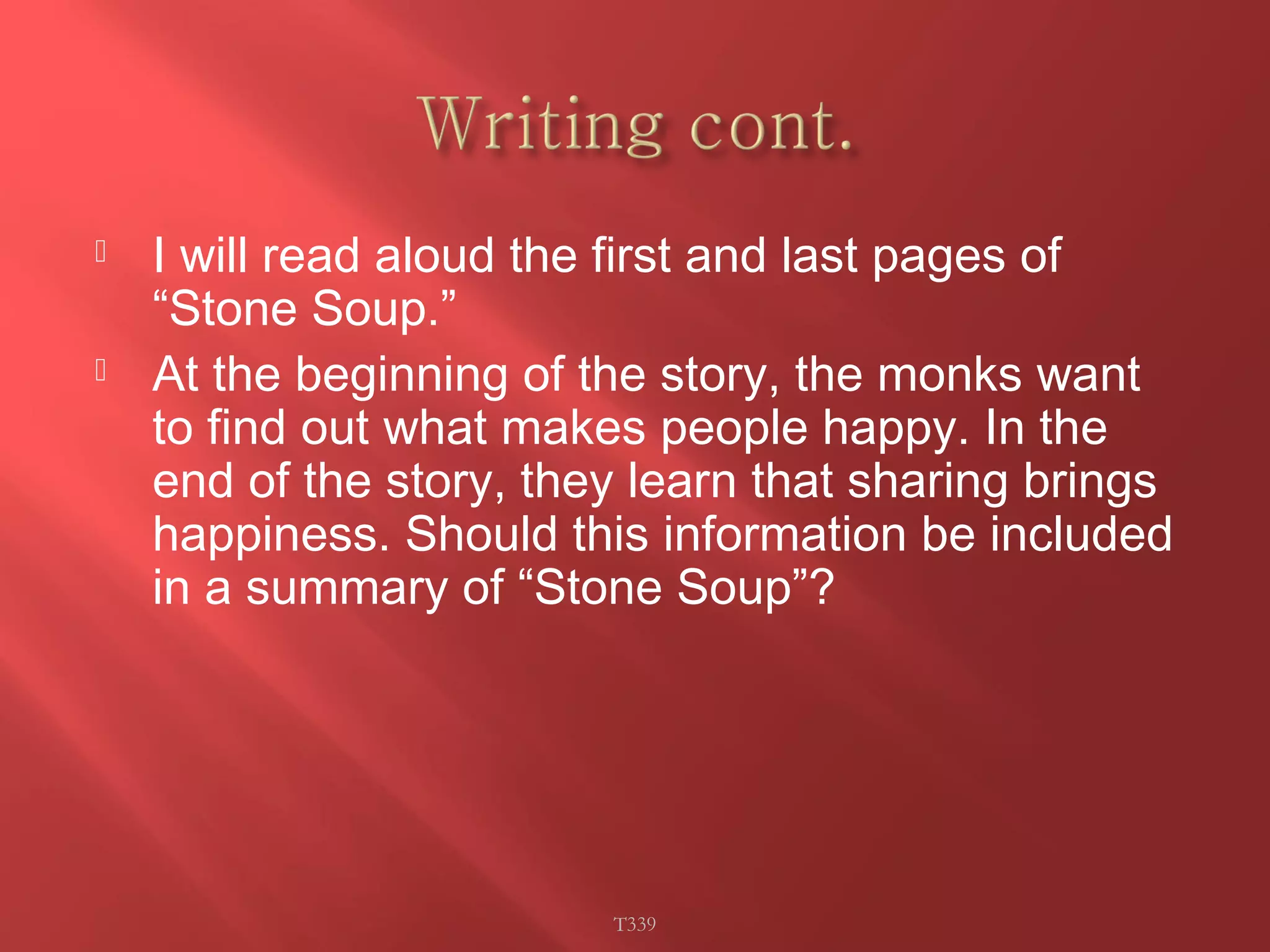  I will read aloud the first and last pages of 
“Stone Soup.” 
 At the beginning of the story, the monks want 
to find out what makes people happy. In the 
end of the story, they learn that sharing brings 
happiness. Should this information be included 
in a summary of “Stone Soup”? 
T339 
 