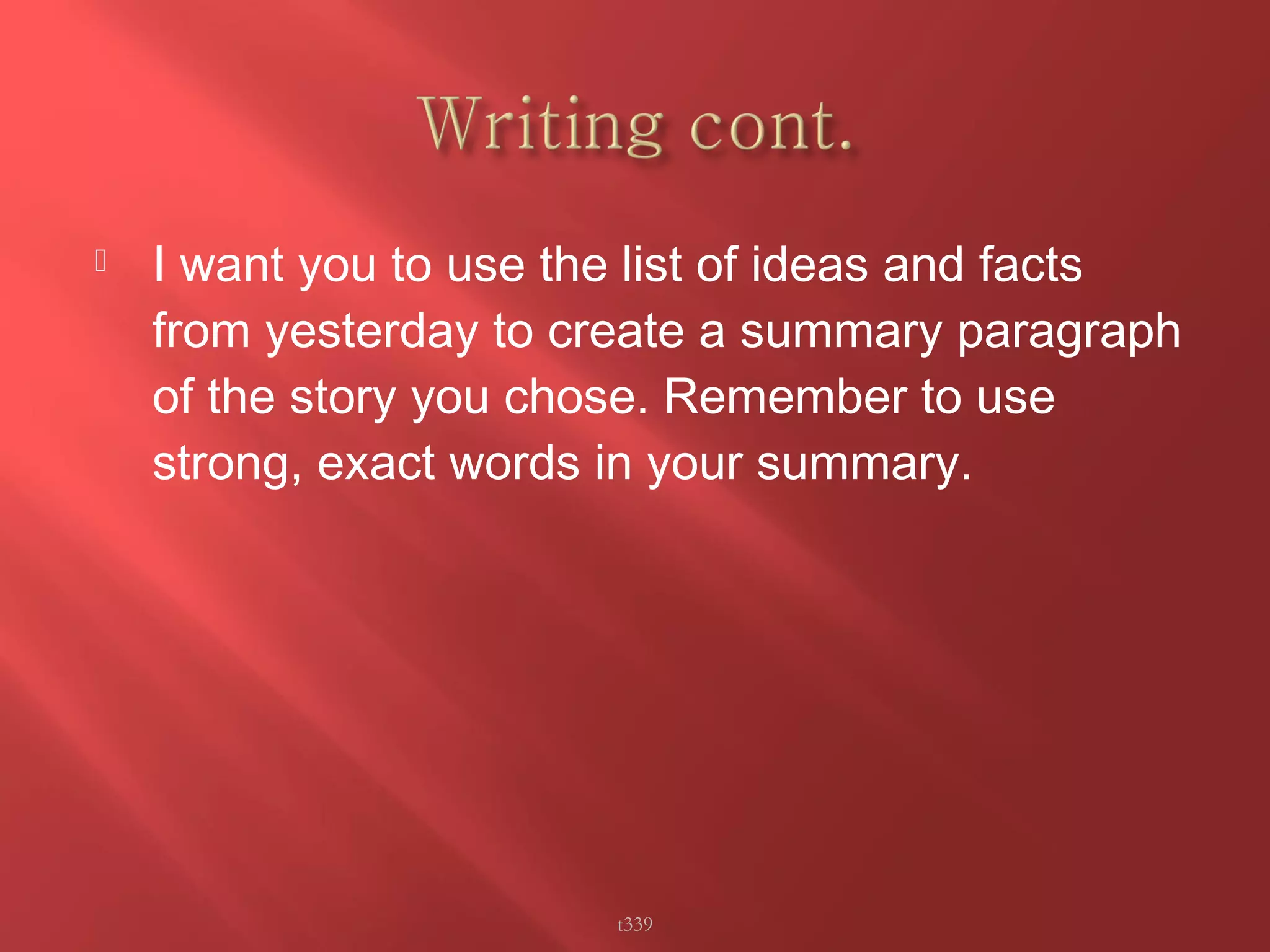  I want you to use the list of ideas and facts 
from yesterday to create a summary paragraph 
of the story you chose. Remember to use 
strong, exact words in your summary. 
t339 
