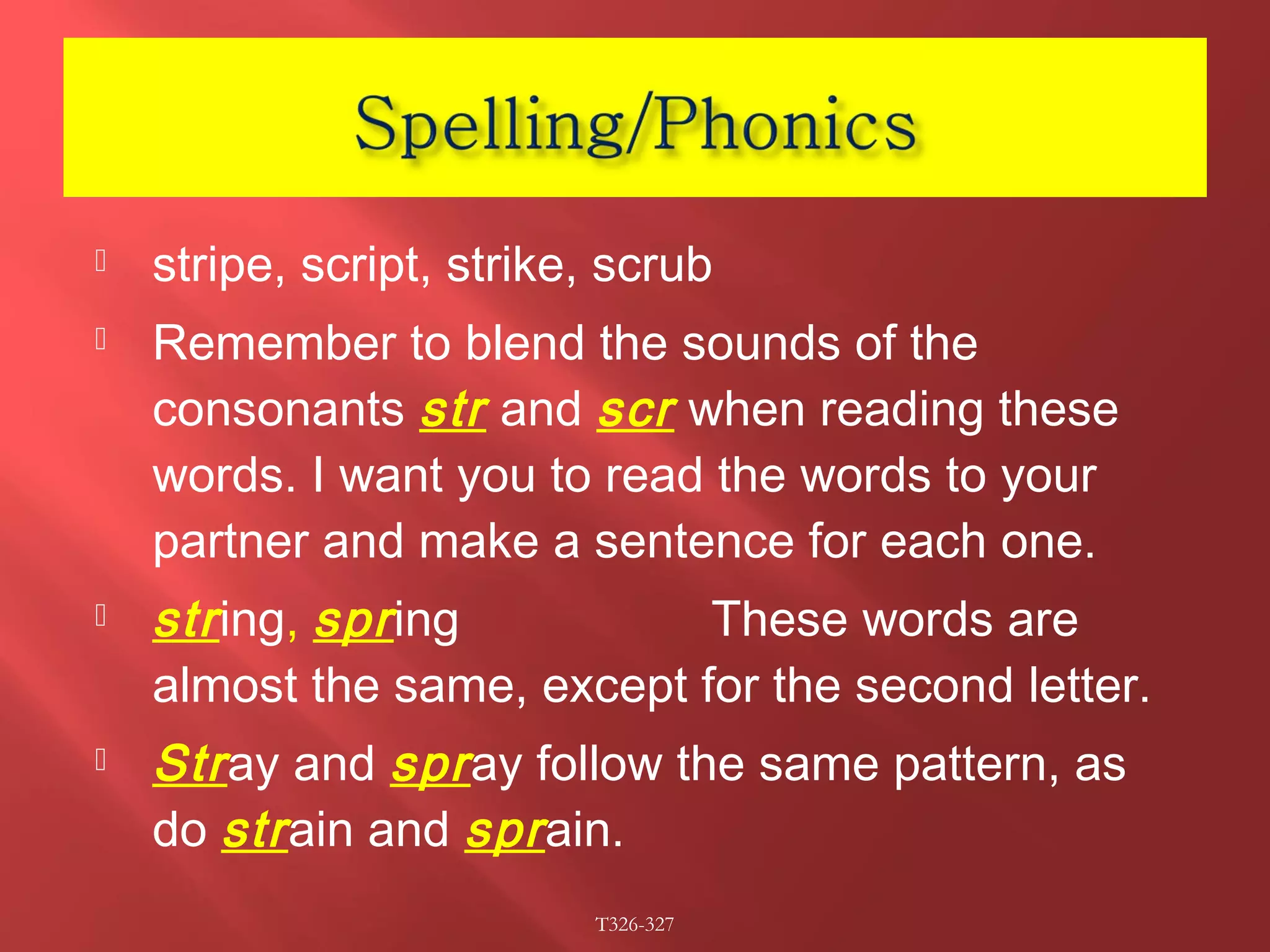  stripe, script, strike, scrub 
 Remember to blend the sounds of the 
consonants str and scr when reading these 
words. I want you to read the words to your 
partner and make a sentence for each one. 
 str ing, spr ing These words are 
almost the same, except for the second letter. 
 Str ay and spr ay follow the same pattern, as 
do str ain and spr ain. 
T326-327 
 