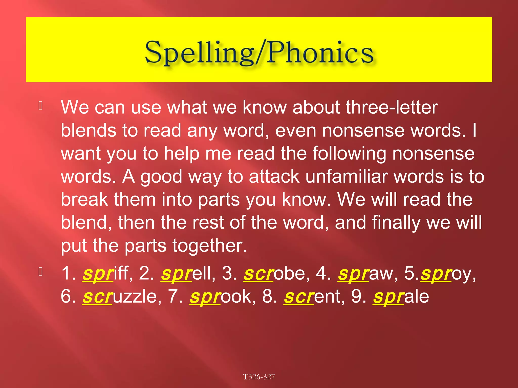  We can use what we know about three-letter 
blends to read any word, even nonsense words. I 
want you to help me read the following nonsense 
words. A good way to attack unfamiliar words is to 
break them into parts you know. We will read the 
blend, then the rest of the word, and finally we will 
put the parts together. 
 1. spr iff, 2. spr ell, 3. scr obe, 4. spr aw, 5.spr oy, 
6. scr uzzle, 7. spr ook, 8. scr ent, 9. spr ale 
T326-327 
 