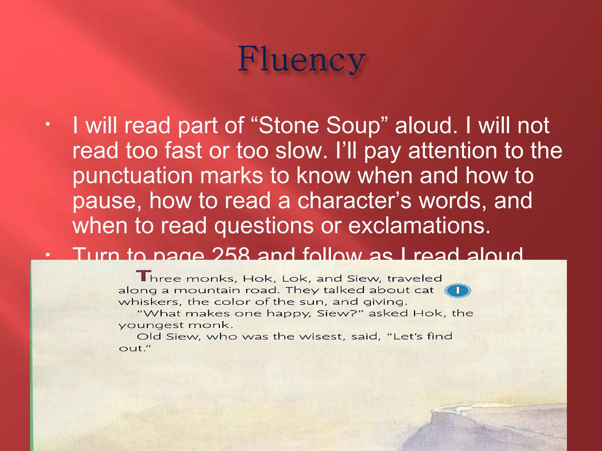 • I will read part of “Stone Soup” aloud. I will not 
read too fast or too slow. I’ll pay attention to the 
punctuation marks to know when and how to 
pause, how to read a character’s words, and 
when to read questions or exclamations. 
• Turn to page 258 and follow as I read aloud. 
T328 
 