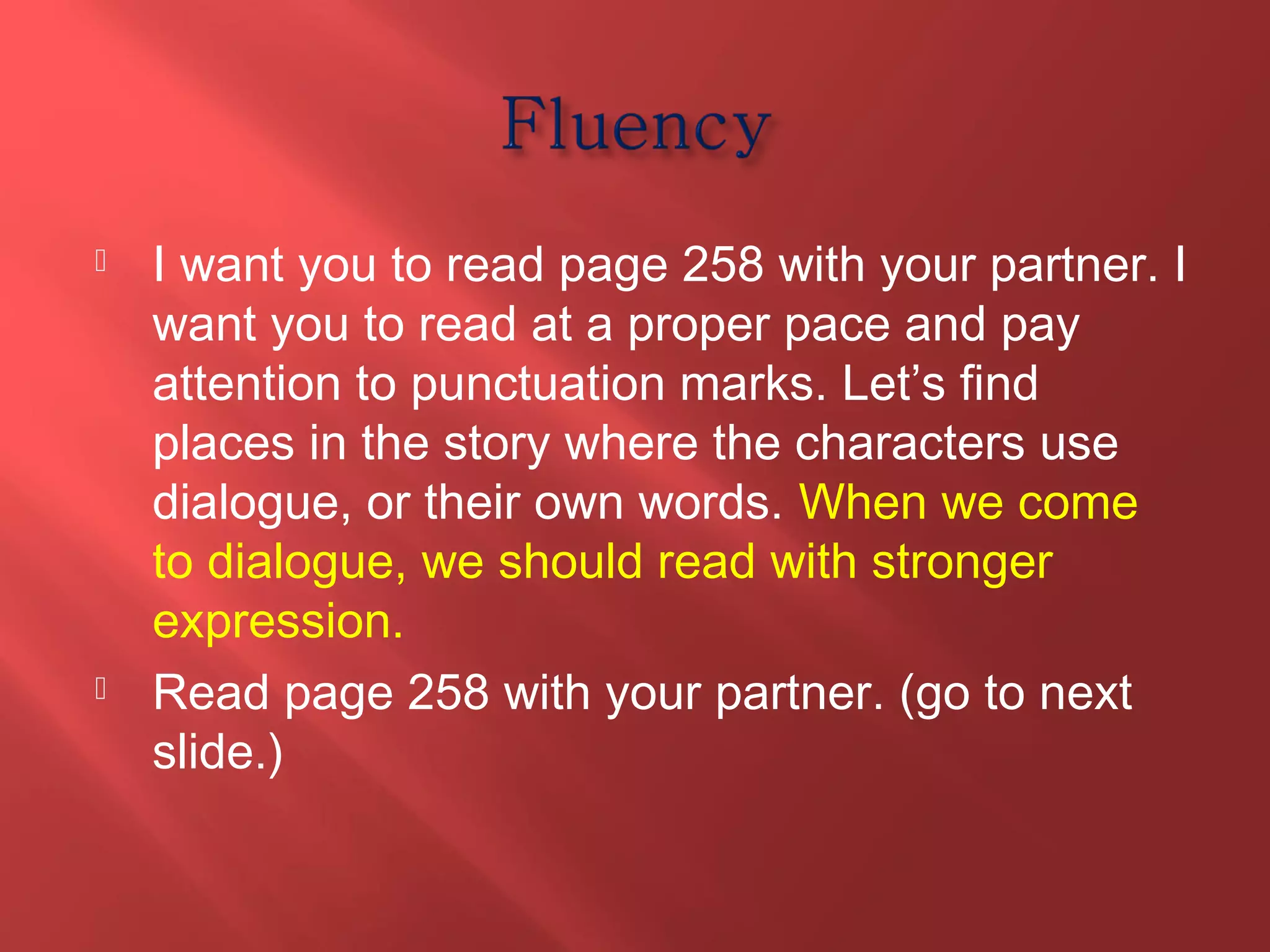  I want you to read page 258 with your partner. I 
want you to read at a proper pace and pay 
attention to punctuation marks. Let’s find 
places in the story where the characters use 
dialogue, or their own words. When we come 
to dialogue, we should read with stronger 
expression. 
 Read page 258 with your partner. (go to next 
slide.) 
 