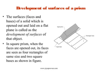Development of surfaces of a prism
• The surfaces (faces and
bases) of a solid which is
opened out and laid on a flat
plane is called as the
development of surfaces of
that object.
• In square prism, when the
faces are opened out, its faces
are seen as four rectangles of
same size and two square
bases as shown in figure.
www.jeyapoovan.com
 