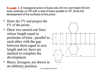 Example 1: A hexagonal prism of base side 30 mm and height 50 mm
rests vertically on HP with a side of base parallel to VP. Draw the
development of the surfaces of the prism.
• Draw the TV and project the
FV of the prism.
• Draw two stretch-out lines
whose length equal to
perimeter of base , parallel to
each other with the gap
between them equal to axis
length and six faces are
marked to complete the
development.
• Bases, hexagon, are drawn in
an arbitrary position. www.jeyapoovan.com
 
