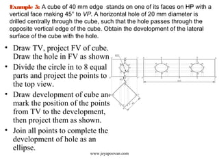 Example 5: A cube of 40 mm edge stands on one of its faces on HP with a
vertical face making 45° to VP. A horizontal hole of 20 mm diameter is
drilled centrally through the cube, such that the hole passes through the
opposite vertical edge of the cube. Obtain the development of the lateral
surface of the cube with the hole.
• Draw TV, project FV of cube.
Draw the hole in FV as shown.
• Divide the circle in to 8 equal
parts and project the points to
the top view.
• Draw development of cube and
mark the position of the points
from TV to the development,
then project them as shown.
• Join all points to complete the
development of hole as an
ellipse.
www.jeyapoovan.com
 