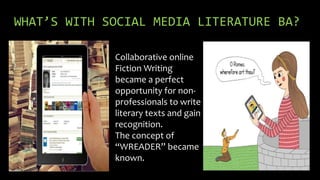 WHAT’S WITH SOCIAL MEDIA LITERATURE BA?
Collaborative online
Fiction Writing
became a perfect
opportunity for non-
professionals to write
literary texts and gain
recognition.
The concept of
“WREADER” became
known.
 