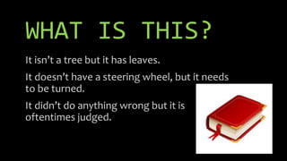 WHAT IS THIS?
It isn’t a tree but it has leaves.
It doesn’t have a steering wheel, but it needs
to be turned.
It didn’t do anything wrong but it is
oftentimes judged.
 
