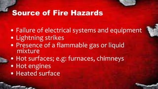 Source of Fire Hazards
• Failure of electrical systems and equipment
• Lightning strikes
• Presence of a flammable gas or liquid
mixture
• Hot surfaces; e.g: furnaces, chimneys
• Hot engines
• Heated surface
 