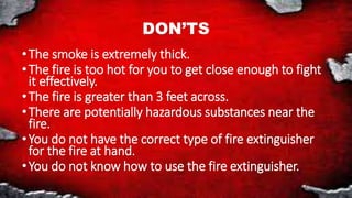 DON’TS
•The smoke is extremely thick.
•The fire is too hot for you to get close enough to fight
it effectively.
•The fire is greater than 3 feet across.
•There are potentially hazardous substances near the
fire.
•You do not have the correct type of fire extinguisher
for the fire at hand.
•You do not know how to use the fire extinguisher.
 
