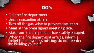 DO’s
• Call the fire department.
• Begin evacuating others.
• Turn off the gas valve to prevent escalation
• Meet at the preassigned meeting place.
• Make sure that all persons have safely escaped.
• When the fire department arrives, inform a
firefighter if anyone is missing; do not reenter
the building yourself.
 