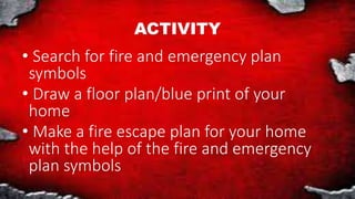 ACTIVITY
• Search for fire and emergency plan
symbols
• Draw a floor plan/blue print of your
home
• Make a fire escape plan for your home
with the help of the fire and emergency
plan symbols
 