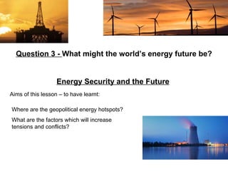 Aims of this lesson – to have learnt: Question 3 -  What might the world’s energy future be? Energy Security and the Future   Where are the geopolitical energy hotspots? What are the factors which will increase tensions and conflicts? 