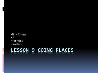 LESSON 9 GOING PLACES
•Time Clauses
•IF
•Hot verbs
•In a Hotel
 