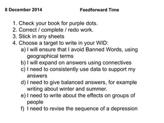 8 December 2014 Feedforward Time 
1. Check your book for purple dots. 
2. Correct / complete / redo work. 
3. Stick in any sheets 
4. Choose a target to write in your WID: 
a) I will ensure that I avoid Banned Words, using 
geographical terms 
b) I will expand on answers using connectives 
c) I need to consistently use data to support my 
answers 
d) I need to give balanced answers, for example 
writing about winter and summer. 
e) I need to write about the effects on groups of 
people 
f) I need to revise the sequence of a depression 
 
