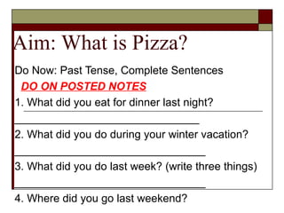 Aim: What is Pizza? Do Now: Past Tense, Complete Sentences DO ON POSTED NOTES 1. What did you eat for dinner last night? ______________________________ 2. What did you do during your winter vacation? _______________________________ 3. What did you do last week? (write three things) _______________________________ 4. Where did you go last weekend?  _______________________________ 