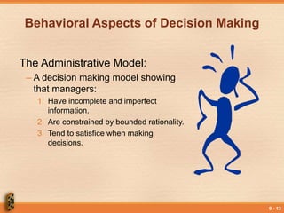 9 - 13
Behavioral Aspects of Decision Making
The Administrative Model:
– A decision making model showing
that managers:
1. Have incomplete and imperfect
information.
2. Are constrained by bounded rationality.
3. Tend to satisfice when making
decisions.
 