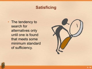 9 - 16
Satisficing
• The tendency to
search for
alternatives only
until one is found
that meets some
minimum standard
of sufficiency.
 