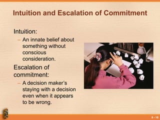 9 - 18
Intuition and Escalation of Commitment
Intuition:
– An innate belief about
something without
conscious
consideration.
Escalation of
commitment:
– A decision maker’s
staying with a decision
even when it appears
to be wrong.
 