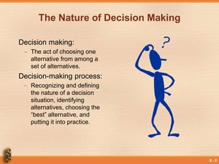 9 - 2
The Nature of Decision Making
Decision making:
– The act of choosing one
alternative from among a
set of alternatives.
Decision-making process:
– Recognizing and defining
the nature of a decision
situation, identifying
alternatives, choosing the
“best” alternative, and
putting it into practice.
 