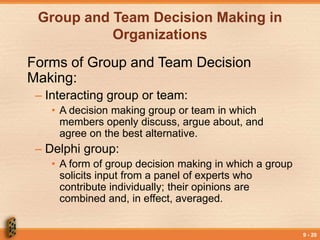 9 - 20
Group and Team Decision Making in
Organizations
Forms of Group and Team Decision
Making:
– Interacting group or team:
• A decision making group or team in which
members openly discuss, argue about, and
agree on the best alternative.
– Delphi group:
• A form of group decision making in which a group
solicits input from a panel of experts who
contribute individually; their opinions are
combined and, in effect, averaged.
 