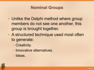 9 - 21
Nominal Groups
• Unlike the Delphi method where group
members do not see one another, this
group is brought together.
• A structured technique used most often
to generate:
– Creativity.
– Innovative alternatives.
– Ideas.
 