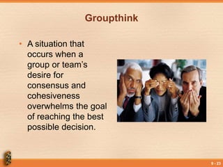 9 - 23
Groupthink
• A situation that
occurs when a
group or team’s
desire for
consensus and
cohesiveness
overwhelms the goal
of reaching the best
possible decision.
 